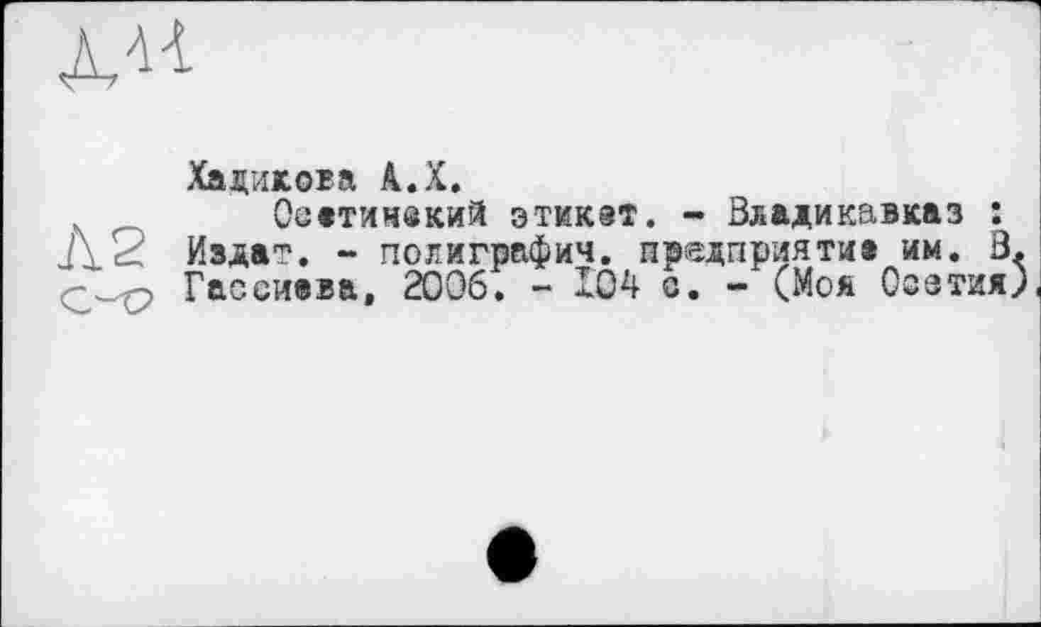 ﻿
Ха дикова А.Х.
.	Осатимекий этикет. - Владикавказ :
Д2 Издат. - полиграфия, предприятие им. В
Гассиева, 2006. - 104 о. - (Моя Осетия